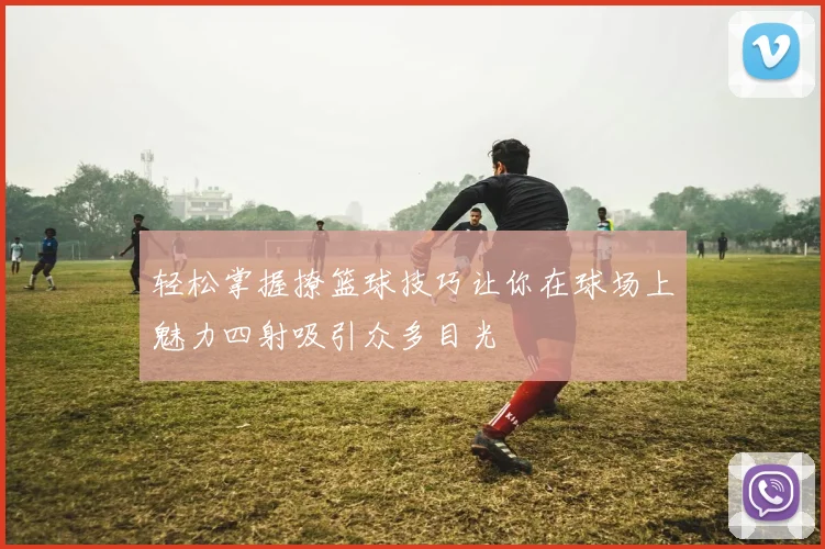 轻松掌握撩篮球技巧让你在球场上魅力四射吸引众多目光
