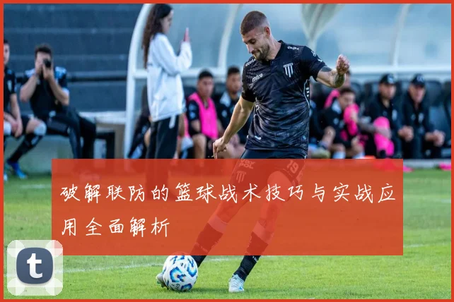 破解联防的篮球战术技巧与实战应用全面解析