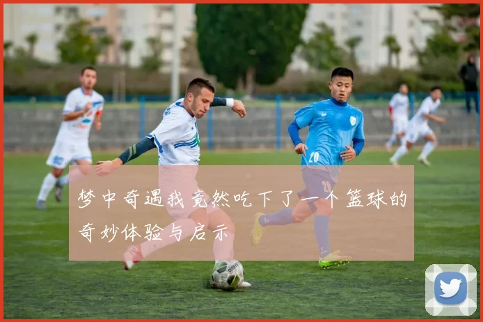 梦中奇遇我竟然吃下了一个篮球的奇妙体验与启示