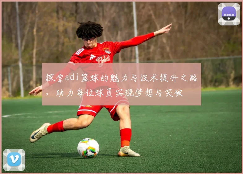 探索adi篮球的魅力与技术提升之路，助力每位球员实现梦想与突破