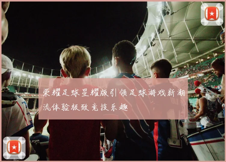 荣耀足球星耀版引领足球游戏新潮流体验极致竞技乐趣