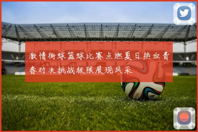 激情街球篮球比赛点燃夏日热血青春对决挑战极限展现风采